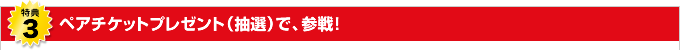 特典3 ペアチケットプレゼント(抽選)で、参戦!