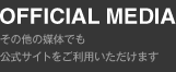 OFFICIAL MEDIA -その他の媒体でも公式サイトをご利用いただけます-