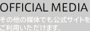 OFFICIAL MEDIA -その他の媒体でも公式サイトをご利用いただけます-