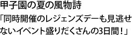 甲子園の夏の風物詩「同時開催のレジェンズデーも見逃せないイベント盛りだくさんの3日間！」