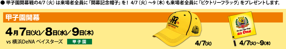 甲子園開幕戦の4/7（火）は来場者全員に「開幕記念帽子」を！ 4/7（火）～9（木）も来場者全員に「ビクトリーフラッグ」をプレゼントします。