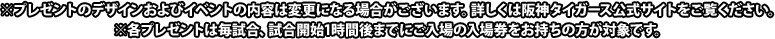 ※プレゼントのデザインおよびイベントの内容は変更になる場合がございます。詳しくは阪神タイガース公式サイトをご覧ください。 ※各プレゼントは毎試合、試合開始1時間後までにご入場の入場券をお持ちの方が対象です。