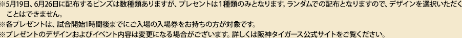 ※5月19日、6月26日に配布するピンズは数種類ありますが、プレセントは１種類のみとなります。ランダムでの配布となりますので、デザインを選択いただくことはできません。 ※各プレゼントは、試合開始1時間後までにご入場の入場券をお持ちの方が対象です。 ※プレゼントのデザインおよびイベント内容は変更になる場合がございます。詳しくは阪神タイガース公式サイトをご覧ください。