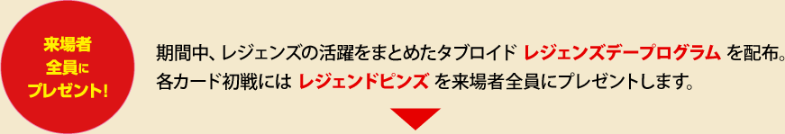 来場者全員にプレゼント 期間中、レジェンズの活躍をまとめたタブロイドレジェンズデープログラムを配布。各カード初戦にはレジェンドピンズを来場者全員にプレゼントします。