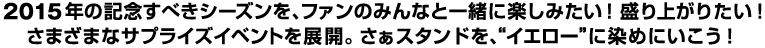 2015年の記念すべきシーズンを、ファンのみんなと一緒に楽しみたい！盛り上がりたい！さまざまなサプライズイベントを展開。さあスタンドを、”イエロー”に染めにいこう！