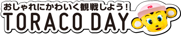 おしゃれにかわいく観戦しよう！ TORACO DAY