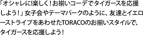 「オシャレに!楽しく！お揃いコーデでタイガースを応援しよう！」女子会やテーマパークのように、友達とイエローストライプをあわせたTORACOのお揃いスタイルで、タイガースを応援しよう！