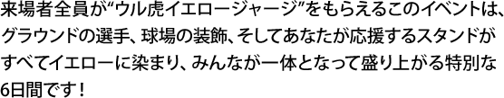 来場者全員が“ウル虎イエロージャージ”をもらえるこのイベントは、グラウンドの選手、球場の装飾、そしてあなたが応援するスタンドがすべてイエローに染まり、みんなが一体となって盛り上がる特別な6日間です！