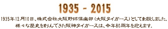 1935年12月10日、株式会社大阪野球倶楽部（大阪タイガース）として創設しました。様々な歴史を刻んできた阪神タイガースは、今年80周年を迎えます。