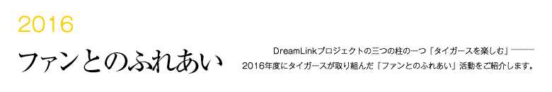 2013 ファンとのふれあい -DreamLinkプロジェクトの三つの柱の一つ「タイガースを楽しむ」―――2014年度にタイガースが取り組んだ「ファンとのふれあい」活動をご紹介します。-