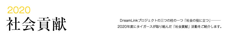 2020 社会貢献 -DreamLinkプロジェクトの三つの柱の一つ「社会の役に立つ」―――2020年度にタイガースが取り組んだ「社会貢献」活動をご紹介します。-