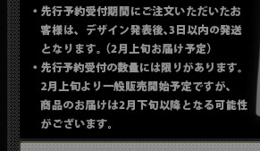 ・先行予約受付期間にご注文いただいたお客様は、デザイン発表後、3日以内の発送となります。（2月上旬お届け予定）・先行予約受付の数量には限りがあります。2月上旬より一般販売開始予定ですが、商品のお届けは2月下旬以降となる可能性がございます。