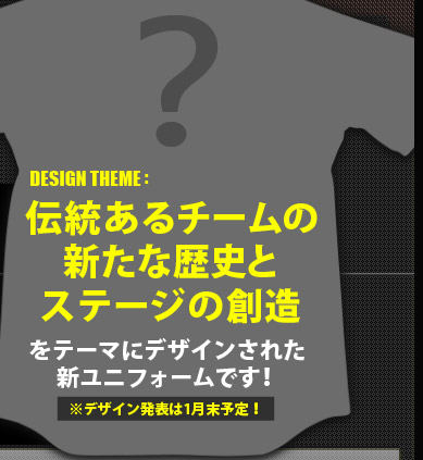 伝統あるチームの新たな歴史とステージの創造をテーマにデザインされた新ユニフォームです！