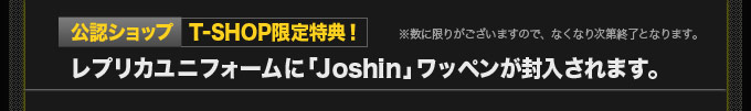 【公認ショップ T-SHOP限定特典！】レプリカユニフォームに「Joshin」ワッペンが封入されます。※数に限りがございますので、なくなり次第終了となります。