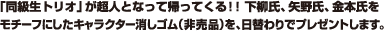 「同級生トリオ」が超人となって帰ってくる!! 下柳氏、矢野氏、金本氏をモチーフにしたキャラクター消しゴム（非売品）を、日替わりでプレゼントします。